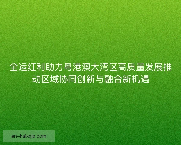 全运红利助力粤港澳大湾区高质量发展推动区域协同创新与融合新机遇 全运红利助力粤港澳大湾区高质量发展推动区域协同创新与融合新机遇