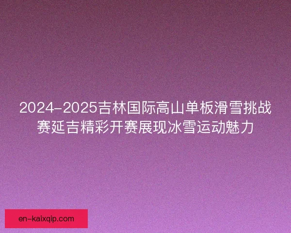 2024-2025吉林国际高山单板滑雪挑战赛延吉精彩开赛展现冰雪运动魅力