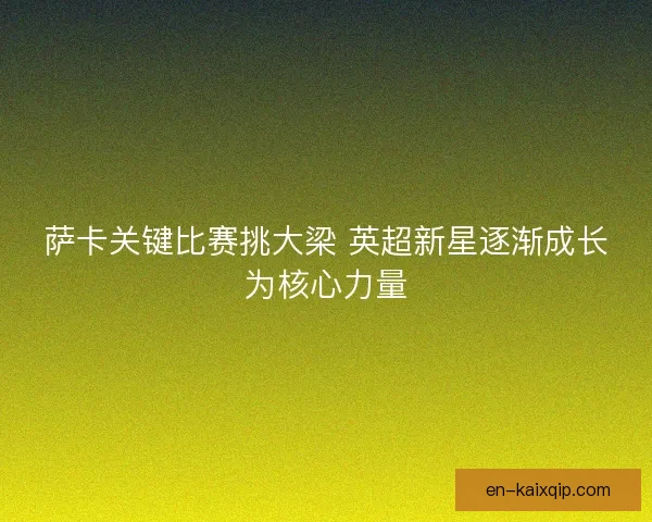 萨卡关键比赛挑大梁 英超新星逐渐成长为核心力量 萨卡关键比赛挑大梁 英超新星逐渐成长为核心力量