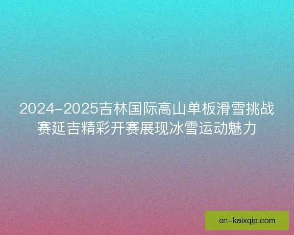 2024-2025吉林国际高山单板滑雪挑战赛延吉精彩开赛展现冰雪运动魅力 2024-2025吉林国际高山单板滑雪挑战赛延吉精彩开赛展现冰雪运动魅力