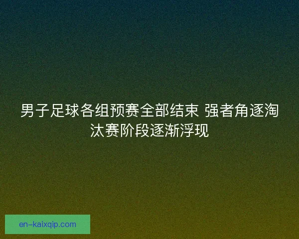 男子足球各组预赛全部结束 强者角逐淘汰赛阶段逐渐浮现