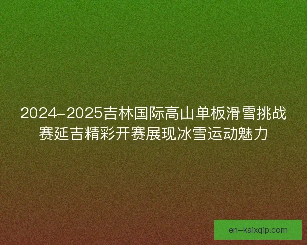 2024-2025吉林国际高山单板滑雪挑战赛延吉精彩开赛展现冰雪运动魅力