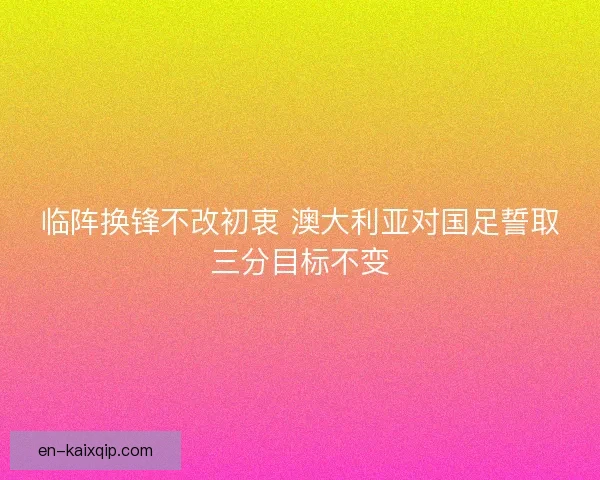 临阵换锋不改初衷 澳大利亚对国足誓取三分目标不变