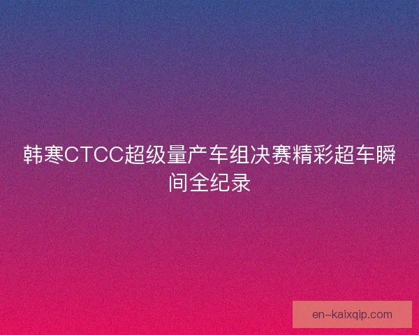 韩寒CTCC超级量产车组决赛精彩超车瞬间全纪录 韩寒CTCC超级量产车组决赛精彩超车瞬间全纪录
